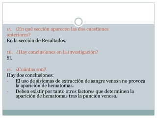 15. ¿En qué sección aparecen las dos cuestiones
anteriores?
En la sección de Resultados.
16. ¿Hay conclusiones en la investigación?
Sí.
17. ¿Cuántas son?
Hay dos conclusiones:
- El uso de sistemas de extracción de sangre venosa no provoca
la aparición de hematomas.
- Deben existir por tanto otros factores que determinen la
aparición de hematomas tras la punción venosa.
 
