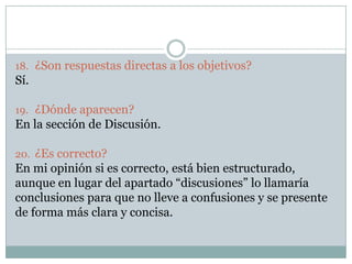 18. ¿Son respuestas directas a los objetivos?
Sí.
19. ¿Dónde aparecen?
En la sección de Discusión.
20. ¿Es correcto?
En mi opinión si es correcto, está bien estructurado,
aunque en lugar del apartado “discusiones” lo llamaría
conclusiones para que no lleve a confusiones y se presente
de forma más clara y concisa.
 