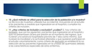 10. ¿Qué método se utilizó para la selección de la población y/o muestra?
La técnica de muestreo utilizada fue accidental, incluyendo en el estudio
a los pacientes a medida que ingresaban en el hospital y cumplían los
criterios de inclusión.
 11. ¿Hay criterios de inclusión y exclusión? ¿cuáles? Si, hay criterios de
inclusión, que son los siguientes: pacientes que ingresaran en el hospital y
que no presentasen úlcera por presión en el momento del ingreso, que
tuvieran una estancia hospitalaria prevista de 7 días como mínimo, que
tuviesen la movilidad y la actividad alteradas y que quisieran participar en
el estudio voluntariamente; como criterio de exclusión se estableció la no
selección de los pacientes ingresados en la unidad de quemados debido
a las características especiales de estos enfermos.
 
