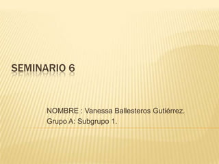 SEMINARIO 6
NOMBRE : Vanessa Ballesteros Gutiérrez.
Grupo A: Subgrupo 1.
 