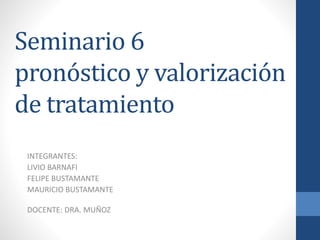 Seminario 6
pronóstico y valorización
de tratamiento
INTEGRANTES:
LIVIO BARNAFI
FELIPE BUSTAMANTE
MAURICIO BUSTAMANTE
DOCENTE: DRA. MUÑOZ
 