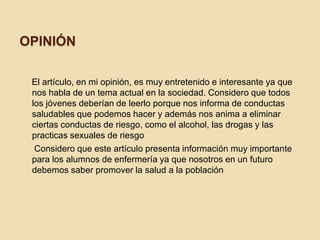 OPINIÓN
El artículo, en mi opinión, es muy entretenido e interesante ya que
nos habla de un tema actual en la sociedad. Considero que todos
los jóvenes deberían de leerlo porque nos informa de conductas
saludables que podemos hacer y además nos anima a eliminar
ciertas conductas de riesgo, como el alcohol, las drogas y las
practicas sexuales de riesgo
Considero que este artículo presenta información muy importante
para los alumnos de enfermería ya que nosotros en un futuro
debemos saber promover la salud a la población
 