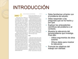 INTRODUCCIÓN
 Debe familiarizar al lector con
el problema de estudio.
 Debe responder a las
preguntas qué se ha hecho y
por qué.
 Explicar los antecedentes
científicos del problema o el
contexto.
 Muestra la relevancia del
tema/problema que investiga.
Para ello:
◦ Utiliza argumentos de otros
autores
◦ Ofrece datos para mostrar
la relevancia
 Formula los objetivos del
trabajo con claridad.
 