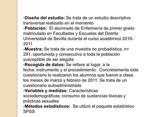 -Diseño del estudio: Se trata de un estudio descriptivo
transversal realizado en el momento
-Población: El alumnado de Enfermería de primer grado
matriculado en Facultades y Escuelas del Distrito
Universidad de Sevilla durante el curso académico 2010-
2011
-Muestra: Se trata de una muestra no probadística, n=
291, oportunista y consecutivo a toda la población
susceptible de ser elegida
-Recogida de datos: Se refiere al lugar, a la
fecha, instrumento y el procedimiento. Concretamente este
cuestionario lo realizaron los alumnos que fueron a clase
los meses de marzo y febrero de 2011. Se trata de un
cuestionario autoadministrado
-Variables y medidas: Características
sociodemográficas, consumo de sustancias tóxicas y
prácticas sexuales
-Métodos estadísticos: Se utilizó el paquete estadístico
SPSS
 