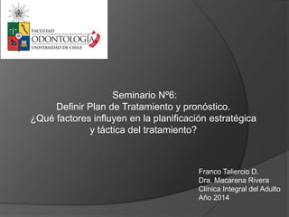 Franco Taliercio D.
Dra. Macarena Rivera
Clínica Integral del Adulto
Año 2014
Seminario Nº6:
Definir Plan de Tratamiento y pronóstico.
¿Qué factores influyen en la planificación estratégica
y táctica del tratamiento?
 