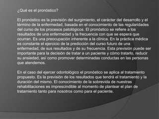 ¿Qué es el pronóstico?
El pronóstico es la previsión del surgimiento, el carácter del desarrollo y el
término de la enfermedad, basada en el conocimiento de las regularidades
del curso de los procesos patológicos. El pronóstico se refiere a los
resultados de una enfermedad y la frecuencia con que se espera que
ocurran. Es una preocupación inherente a la clínica. En la práctica médica
es constante el ejercicio de la predicción del curso futuro de una
enfermedad, de sus resultados y de su frecuencia. Esta previsión puede ser
importante para la decisión de tratar a un paciente y cómo tratarlo, reducir
su ansiedad, así como promover determinadas conductas en las personas
que atendemos.
En el caso del ejercer odontológico el pronóstico se aplica al tratamiento
propuesto. Es la previsión de los resultados que tendrá el tratamiento y la
duración del mismo. El conocimiento de la sobrevida de nuestras
rehabilitaciones es imprescindible al momento de plantear el plan de
tratamiento tanto para nosotros como para el paciente.
 