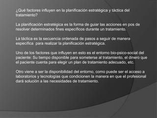 ¿Qué factores influyen en la planificación estratégica y táctica del
tratamiento?
La planificación estratégica es la forma de guiar las acciones en pos de
resolver determinados fines específicos durante un tratamiento.
La táctica es la secuencia ordenada de pasos a seguir de manera
específica para realizar la planificación estratégica.
Uno de los factores que influyen en esto es el entorno bio-psico-social del
paciente: Su tiempo disponible para someterse al tratamiento, el dinero que
el paciente cuenta para elegir un plan de tratamiento adecuado, etc.
Otro viene a ser la disponibilidad del entorno, como puede ser el acceso a
laboratorios y tecnologías que condicionen la manera en que el profesional
dará solución a las necesidades de tratamiento.
 