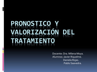 PRONOSTICO Y
VALORIZACIÓN DEL
TRATAMIENTO
Docente: Dra. Milena Moya.
Alumnos: Javier Riquelme.
Daniela Rojas.
Pablo Saavedra.
 