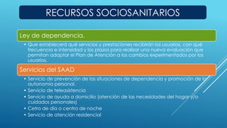 RECURSOS SOCIOSANITARIOS 
Ley de dependencia. 
• Que establecerá qué servicios y prestaciones recibirán los usuarios, con qué 
frecuencia e intensidad y los plazos para realizar una nueva evaluación que 
permitan adaptar el Plan de Atención a los cambios experimentados por los 
usuarios. 
Servicios del SAAD 
• Servicio de prevención de las situaciones de dependencia y promoción de la 
autonomía personal. 
• Servicio de teleasistencia 
• Servicio de ayuda a domicilio (atención de las necesidades del hogar y/o 
cuidados personales) 
• Cetro de día o centro de noche 
• Servicio de atención residencial 
 
