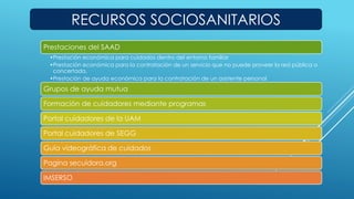 RECURSOS SOCIOSANITARIOS 
Prestaciones del SAAD 
•Prestación económica para cuidados dentro del entorno familiar 
•Prestación económica para la contratación de un servicio que no puede proveer la red pública o 
concertada. 
•Prestación de ayuda económica para la contratación de un asistente personal 
Grupos de ayuda mutua 
Formación de cuidadores mediante programas 
Portal cuidadores de la UAM 
Portal cuidadores de SEGG 
Guía videográfica de cuidados 
Pagina secuidora.org 
IMSERSO 
 