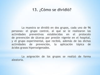La muestra se dividió en dos grupos, cada uno de 96
personas: el grupo control, al que se le realizaron las
actividades preventivas establecidas en el protocolo
de prevención de úlceras por presión vigente en el hospital,
y el grupo experimental, que recibió, además de las dichas
actividades de prevención, la aplicación tópica de
ácidos grasos hiperoxigenados.
La asignación de los grupos se realizó de forma
aleatoria.
 