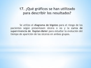 Se utilizo el diagrama de bigotes para el riesgo de los
pacientes según presentasen úlcera o no y la curva de
supervivencia de Kaplan-Meier para estudiar la evolución del
tiempo de aparición de las úlceras en ambos grupos.
 