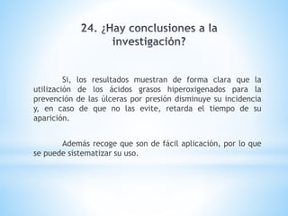 Si, los resultados muestran de forma clara que la
utilización de los ácidos grasos hiperoxigenados para la
prevención de las úlceras por presión disminuye su incidencia
y, en caso de que no las evite, retarda el tiempo de su
aparición.
Además recoge que son de fácil aplicación, por lo que
se puede sistematizar su uso.
 
