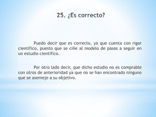 Puedo decir que es correcto, ya que cuenta con rigor
científico, puesto que se ciñe al modelo de pasos a seguir en
un estudio científico.
Por otro lado decir, que dicho estudio no es comprable
con otros de anterioridad ya que no se han encontrado ninguno
que se asemeje a su objetivo.
 