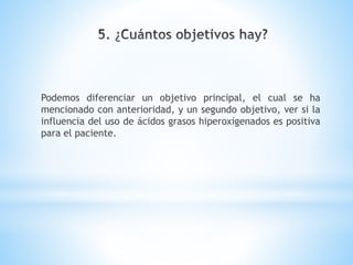 Podemos diferenciar un objetivo principal, el cual se ha
mencionado con anterioridad, y un segundo objetivo, ver si la
influencia del uso de ácidos grasos hiperoxigenados es positiva
para el paciente.
 