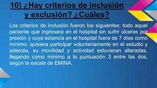 10) ¿Hay criterios de inclusión
y exclusión? ¿Cuáles?
Los criterios de inclusión fueron los siguientes: todo aquel
paciente que ingresara en el hospital sin sufrir úlceras por
presión y cuya estancia en el hospital fuera de 7 días como
mínimo, quisiera participar voluntariamente en el estudio y
además, su movilidad y actividad estuvieran alteradas,
llegando como mínimo a la puntuación 3 entre las dos,
según la escala de EMINA.
 