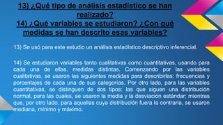 13) ¿Qué tipo de análisis estadístico se han
realizado?
14) ¿Qué variables se estudiaron? ¿Con qué
medidas se han descrito esas variables?
13) Se usó para este estudio un análisis estadístico descriptivo inferencial.
14) Se estudiaron variables tanto cualitativas como cuantitativas, usando para
cada una de ellas, medidas distintas. Comenzando por las variables
cualitativas, se usaron las siguientes medidas para describirlas: frecuencias y
porcentajes de cada una de sus categorías. Por otro lado, para las variables
cuantitativas, se distinguen de dos tipos: las que siguen una distribución
normal, para las cuales, se usaron la media y la desviación estándar; mientras
que, por otro lado, para aquellas cuya distribución fuera la contraria, se usaron
mediana, mínimo y máximo.
 