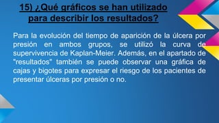 15) ¿Qué gráficos se han utilizado
para describir los resultados?
Para la evolución del tiempo de aparición de la úlcera por
presión en ambos grupos, se utilizó la curva de
supervivencia de Kaplan-Meier. Además, en el apartado de
"resultados" también se puede observar una gráfica de
cajas y bigotes para expresar el riesgo de los pacientes de
presentar úlceras por presión o no.
 