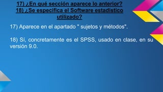 17) ¿En qué sección aparece lo anterior?
18) ¿Se especifica el Software estadístico
utilizado?
17) Aparece en el apartado " sujetos y métodos".
18) Sí, concretamente es el SPSS, usado en clase, en su
versión 9.0.
 