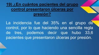 19) ¿En cuántos pacientes del grupo
control presentaron úlceras por
presión?
La incidencia fue del 35% en el grupo de
control, por lo que haciendo una sencilla regla
de tres, podemos decir que hubo 33,6
pacientes que presentaron úlceras por presión.
 