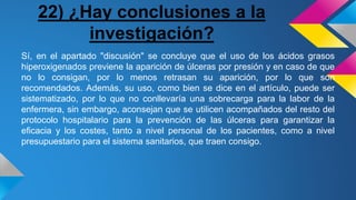 22) ¿Hay conclusiones a la
investigación?
Sí, en el apartado "discusión" se concluye que el uso de los ácidos grasos
hiperoxigenados previene la aparición de úlceras por presión y en caso de que
no lo consigan, por lo menos retrasan su aparición, por lo que son
recomendados. Además, su uso, como bien se dice en el artículo, puede ser
sistematizado, por lo que no conllevaría una sobrecarga para la labor de la
enfermera, sin embargo, aconsejan que se utilicen acompañados del resto del
protocolo hospitalario para la prevención de las úlceras para garantizar la
eficacia y los costes, tanto a nivel personal de los pacientes, como a nivel
presupuestario para el sistema sanitarios, que traen consigo.
 