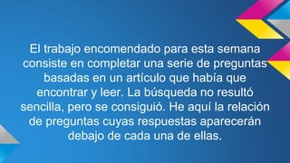 El trabajo encomendado para esta semana
consiste en completar una serie de preguntas
basadas en un artículo que había que
encontrar y leer. La búsqueda no resultó
sencilla, pero se consiguió. He aquí la relación
de preguntas cuyas respuestas aparecerán
debajo de cada una de ellas.
 