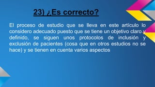 23) ¿Es correcto?
El proceso de estudio que se lleva en este artículo lo
considero adecuado puesto que se tiene un objetivo claro y
definido, se siguen unos protocolos de inclusión y
exclusión de pacientes (cosa que en otros estudios no se
hace) y se tienen en cuenta varios aspectos
 