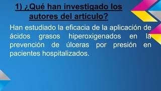 1) ¿Qué han investigado los
autores del artículo?
Han estudiado la eficacia de la aplicación de
ácidos grasos hiperoxigenados en la
prevención de úlceras por presión en
pacientes hospitalizados.
 