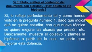 3) El título, ¿refleja el contenido del
documento con claridad? ¿Hay objetivos y/o
hipótesis?
Sí, lo refleja perfectamente tal y como hemos
visto en la pregunta número 1, dado que indica
qué se quiere estudiar, con qué nueva técnica
se quiere mejorar las úlceras por presión, etc.
Básicamente, muestra el objetivo y plantea la
hipótesis a partir de la cual, se parte para
mejorar esta dolencia.
 