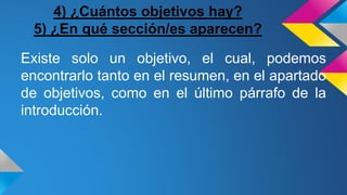 4) ¿Cuántos objetivos hay?
5) ¿En qué sección/es aparecen?
Existe solo un objetivo, el cual, podemos
encontrarlo tanto en el resumen, en el apartado
de objetivos, como en el último párrafo de la
introducción.
 