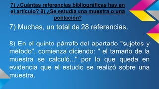 7) ¿Cuántas referencias bibliográficas hay en
el artículo? 8) ¿Se estudia una muestra o una
población?
7) Muchas, un total de 28 referencias.
8) En el quinto párrafo del apartado "sujetos y
método", comienza diciendo: " el tamaño de la
muestra se calculó..." por lo que queda en
evidencia que el estudio se realizó sobre una
muestra.
 