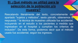 9) ¿Qué método se utilizó para la
selección de la población y/o
muestra?
Rescatando literalmente del texto, concretamente del
apartado "sujetos y métodos", sexto párrafo, obtenemos la
respuesta: " la técnica de muestreo utilizada fue accidental,
incluyendo en el estudio a los pacientes a medida que
ingresaban en el hospital y cumplían los criterios de
inclusión". De esta forma, podemos decir que el método
usado fue accidental, según los ingresos.
 