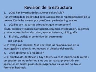 Revisión de la estructura
1. ¿Qué han investigado los autores del artículo?
Han investigado la efectividad de los ácidos grasos hiperoxigenados en la
prevención de las úlceras por presión en pacientes ingresados.
2. ¿Cuáles son las partes principales que lo componen?
Título, autores y filiación institucional, resumen, introducción, pacientes
y método, resultados, discusión, agradecimientos, bibliografía
3. El título, ¿refleja el contenido del documento
con claridad?
Si, lo refleja con claridad. Muestra todas las palabras clave de la
investigación y además nos muestra el objetivo del estudio.
4. ¿Hay objetivos y/o hipótesis?
Si, el objetivo de identificar si hay diferencias en la incidencia de úlceras
por presión en los enfermos a los que se realiza prevención con
aplicación de ácidos grasos hiperoxigenados y a los que no. No se
formulan hipótesis.
 