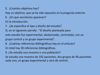 5. ¿Cuántos objetivos hay?
Hay un objetivo, que ya ha sido expuesto en la pregunta anterior.
6. ¿En que sección/es aparecen?
En la introducción.
7. ¿Se especifica el tipo y diseño del estudio?
Sí, en el siguiente párrafo : “El diseño planteado para
este estudio fue experimental, aleatorizado, controlado, con un
grupo control y un grupo experimental”.
8. ¿Cuántas referencias bibliográficas hay en el artículo?
En total hay 28 referencias bibliográficas.
9. ¿Se estudia una muestra o una población?
Se estudia una muestra de 192 pacientes, dos grupos de 96 pacientes
cada uno, un grupo experimental y otro de control.
 