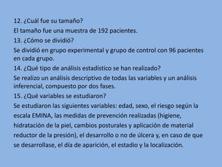 12. ¿Cuál fue su tamaño?
El tamaño fue una muestra de 192 pacientes.
13. ¿Cómo se dividió?
Se dividió en grupo experimental y grupo de control con 96 pacientes
en cada grupo.
14. ¿Qué tipo de análisis estadístico se han realizado?
Se realizo un análisis descriptivo de todas las variables y un análisis
inferencial, compuesto por dos fases.
15. ¿Qué variables se estudiaron?
Se estudiaron las siguientes variables: edad, sexo, el riesgo según la
escala EMINA, las medidas de prevención realizadas (higiene,
hidratación de la piel, cambios posturales y aplicación de material
reductor de la presión), el desarrollo o no de úlcera y, en caso de que
se desarrollase, el día de aparición, el estadio y la localización.
 