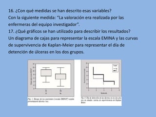 16. ¿Con qué medidas se han descrito esas variables?
Con la siguiente medida: “La valoración era realizada por las
enfermeras del equipo investigador”.
17. ¿Qué gráficos se han utilizado para describir los resultados?
Un diagrama de cajas para representar la escala EMINA y las curvas
de supervivencia de Kaplan-Meier para representar el día de
detención de úlceras en los dos grupos.
 