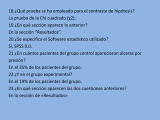 18.¿Qué prueba se ha empleado para el contraste de hipótesis?
La prueba de la Chi cuadrado (χ2).
19.¿En qué sección aparece lo anterior?
En la sección “Resultados”.
20.¿Se especifica el Software estadístico utilizado?
Sí, SPSS 9.0.
21.¿En cuántos pacientes del grupo control aparecieron úlceras por
presión?
En el 35% de los pacientes del grupo.
22.¿Y en el grupo experimental?
En el 19% de los pacientes del grupo.
23.¿En qué sección aparecen las dos cuestiones anteriores?
En la sección de «Resultados»
 