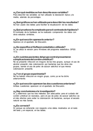 ¿Con qué medidas se han descrito esas variables?
Para describir las variables se han utilizado la desviación típica y la
media, además de porcentajes.
¿Qué gráficos se han utilizado para describir los resultados?
Se han usado dos tablas para facilitar la visualización de los datos.
¿Qué pruebase ha empleado parael contrastede hipótesis?
El contraste de la hipótesis se ha realizado comparando los datos con
otros estudios similares.
¿En qué sección aparecelo anterior?
Aparece en el apartado de Discusión.
¿Se especifica el Software estadístico utilizado?
Sí, se utilizó la versión para Windows del programa estadístico SPSS
17.0.
¿En cuántospacientes delgrupo controlpresentaron
complicacionesdelcordón umbilical?
No se presentó infección en ninguno de los tres grupos, aunque el uso de
alcohol presentó más colonización por bacterias que los otros dos
grupos, siendo el uso de polvo de azúcar salicílico el que menos
colonización presentó.
¿Y en el grupo experimental?
No ha habido infección en ningún grupo, como ya se ha dicho
anteriormente.
¿En qué sección aparecen las dos cuestionesanteriores?
Ambas cuestiones aparecen en el apartado de Discusión.
¿Hay conclusionesa la investigación?
Sí, y determina que los tres métodos son adecuados para el cuidado del
cordón umbilical en neonatos, pero el uso de polvo de azúcar salicílico es
el más efectivo para evitar la colonización de bacterias, aunque el secado
natural es más barato.
¿Es correcto?
Sí, porque es coherente con respecto a los datos mostrados en el resto
del texto y en especial, en las tablas.
 