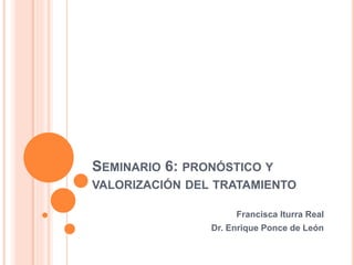 SEMINARIO 6: PRONÓSTICO Y
VALORIZACIÓN DEL TRATAMIENTO
Francisca Iturra Real
Dr. Enrique Ponce de León
 