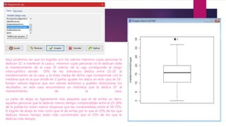 Aquí podemos ver que los bigotes son los valores máximos cuyas personas le
dedican 32’ a mantener la casa y mínimos cuyas personas no le dedican nada
al mantenimiento de la casa. El interior de la caja corresponde al rango
intercuartílico donde 50% de los individuos dedica entre 10-20’ al
mantenimiento de la casa, y la línea media de dicha caja corresponde con la
mediana que es la que divide en 2 partes iguales los datos en este caso es 16’.
Existen valores atípicos que son valores extremos y pueden distorsionar los
resultados, en este caso encontramos un individuo que le dedica 35’ al
mantenimiento de la casa.
La parte de abajo es ligeramente más pequeña que el de arriba, es decir,
aquellas personas que le dedican menos tiempo comprendidas entre el 25-50%
de la población están menos dispersas que las comprendidas entre el 50-75%.
El bigote de abajo es más corto que el de arriba por lo que el 25% de los que
dedican menos tiempo están más concentrado que el 25% de los que le
dedican más tiempo.
 