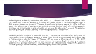 En la imagen de la derecha, la media de peso es 62 +/- 12 de desviación típica, por lo que los datos
no estarían muy dispersos, es decir, la población en estudio es más o menos homogénea. Si en el
25% tenemos un valor de 54 y en el 75% es de 68, por lo que la diferencia entre el 25-50 y 50-75 nos
da un valor parecido por lo que es más o menos homogénea. Según la media y la mediana podemos
decir que nos encontramos en una población con un poco de sobrepeso. Y según la NA podemos
observar que hay 16 valores ausentes y no sabemos porque causa no aparecen.
En la imagen de la izquierda, la media de peso es 1’7 +/- 0’08 de desviación típica, por lo que los
datos no estarían muy dispersos, es decir, la población en estudio es más o menos homogénea. Si en
el 25% tenemos un valor de 1’6 y en el 75% es de 1’72, por lo que la diferencia entre el 25-50 y 50-75
nos da un valor parecido por lo que es más o menos homogénea. Según la media y la mediana
podemos decir que nos encontramos en una población con estatura media. Y según la NA podemos
observar que hay 1 valores ausentes y no sabemos porque causa no aparecen.
 