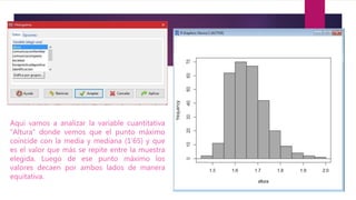 Aquí vamos a analizar la variable cuantitativa
“Altura” donde vemos que el punto máximo
coincide con la media y mediana (1’65) y que
es el valor que más se repite entre la muestra
elegida. Luego de ese punto máximo los
valores decaen por ambos lados de manera
equitativa.
 