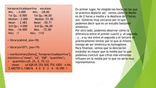 En primer lugar, he elegido las horas en las que
se práctica deporte así: vemos cómo la Media
es de 2 horas y media y la Mediana de 2 horas,
son números muy cercanos por lo que
podemos decir que es un estudio bastante
simétrico.
Por otro lado, podemos observar cómo la
diferencia entre el primer cuartil y el segundo
; y , a su vez entre el segundo y el tercero es
prácticamente similar por lo que al mismo
tiempo de ser simétrica es homogénea.
Para finalizar, vemos que la desviación
estándar es mayor que la media por lo que
podemos concluir que cifras más extremas
influyen en la media por lo que no sería muy
representativa.
horapracticadeportiva escalaas
Min. : 0.000 Min. :28.00
1st Qu.: 0.000 1st Qu.:46.00
Median : 2.000 Median :51.00
Mean : 2.483 Mean :50.71
3rd Qu.: 4.000 3rd Qu.:56.00
Max. :16.000 Max. :72.00
NA's :1 NA's :110
> library(abind, pos=18)
> library(e1071, pos=19)
> numSummary(Datos[,"horapracticadeportiva"],
statistics=c("mean", "sd", "IQR", "quantiles"),
+ quantiles=c(0,.25,.5,.75,1))
mean sd IQR 0% 25% 50% 75% 100% n NA
2.482759 3.138616 4 0 0 2 4 16 290 1
 