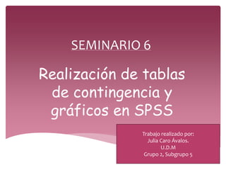 SEMINARIO 6
Realización de tablas
de contingencia y
gráficos en SPSS
Trabajo realizado por:
Julia Caro Ávalos.
U.D.M
Grupo 2, Subgrupo 5
 