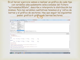 
En el tercer ejercicio vamos a realizar un gráfico de cada tipo
con variables adecuadamente seleccionadas del fichero
“activossalud.RData”, describe e interpreta la distribución los
mismos. Para las variables cualitativas tenemos el g´rafico de
barras y el gráfico de sectores. Hay que seguir los siguientes
pasos: grafica gráfica de barras/sectores.
 