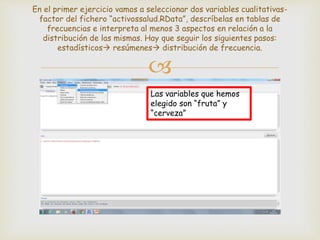 
En el primer ejercicio vamos a seleccionar dos variables cualitativas-
factor del fichero “activossalud.RData”, descríbelas en tablas de
frecuencias e interpreta al menos 3 aspectos en relación a la
distribución de las mismas. Hay que seguir los siguientes pasos:
estadísticos resúmenes distribución de frecuencia.
Las variables que hemos
elegido son “fruta” y
“cerveza”
 