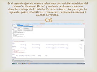 
En el segundo ejercicio vamos a seleccionar dos variables numéricas del
fichero “activossalud.RData”, y mediante resúmenes numéricos
describe e interpreta la distribución de las mismas. Hay que seguir los
siguientes pasos: estadísticos resúmenesresúmenes numéricos
elección de variable.
 