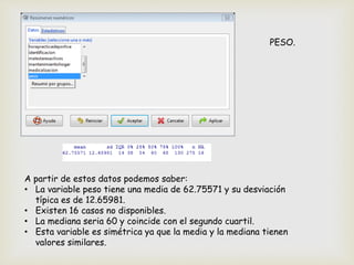 PESO.
A partir de estos datos podemos saber:
• La variable peso tiene una media de 62.75571 y su desviación
típica es de 12.65981.
• Existen 16 casos no disponibles.
• La mediana seria 60 y coincide con el segundo cuartil.
• Esta variable es simétrica ya que la media y la mediana tienen
valores similares.
 