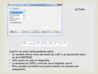 ALTURA.
A partir de estos datos podemos saber:
• La variable altura tiene una media de 1.667 y su desviación típica
es de 0.08078101.
• Solo existe un caso no disponible.
• La mediana es 1.655 y coincide con el segundo cuartil.
• Esta variable es simétrica ya que la media y la mediana son
semejantes.
 