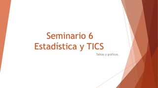 Seminario 6
Estadística y TICS
Tablas y gráficos.
 